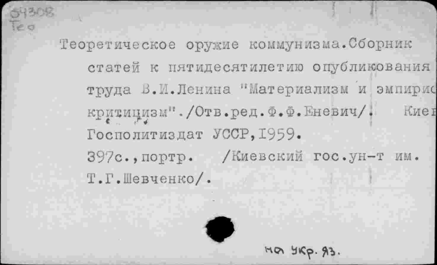 ﻿ЪЧЗС«
Тё о
Теоретическое оружие коммунизма.Сборник статей к пятидесятилетию опубликования труда В.И.Ленина '‘Материализм и эмпирис критицизм"./Отв.ред.Ф.Ф.Еневич/« Кие! Госполитиздат УССР,1959« 397с.,портр. /Киевский гос.ун-т им. Т.Г.Шевченко/.
